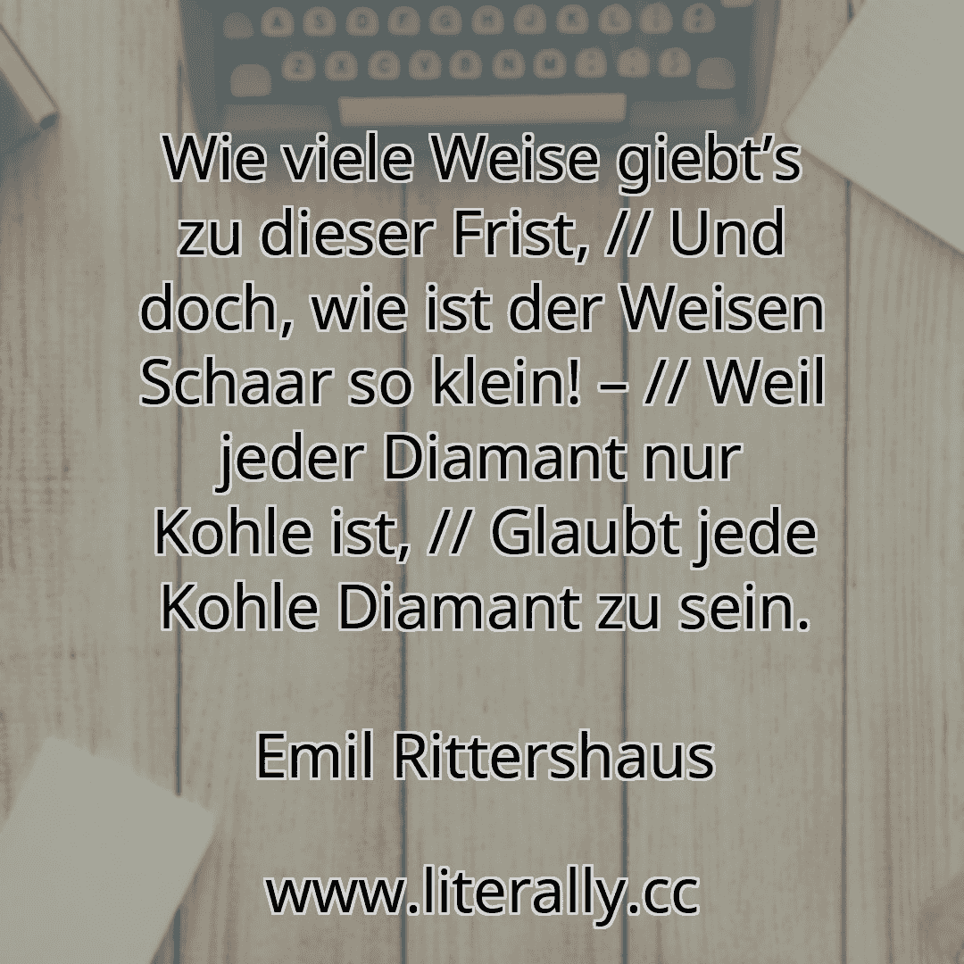 Wie viele Weise giebt’s zu dieser Frist, // Und doch, wie ist der Weisen Schaar so klein! – // Weil jeder Diamant nur Kohle ist, // Glaubt jede Kohle Diamant zu sein.
Emil Rittershaus
