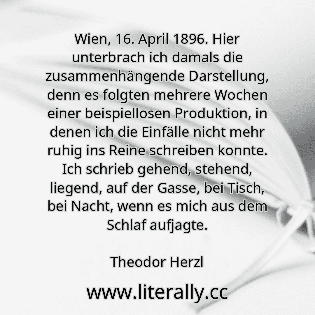 Wien, 16. April 1896. Hier unterbrach ich damals die zusammenhängende Darstellung, denn es folgten mehrere Wochen einer beispiellosen Produktion, in denen ich die Einfälle nicht mehr ruhig ins Reine schreiben konnte. Ich schrieb gehend, stehend, liegend, auf der Gasse, bei Tisch, bei Nacht, wenn es mich aus dem Schlaf aufjagte.
Theodor Herzl
Wien, 16. April 1896. Hier unterbrach ich damals die zusammenhängende Darstellung, denn es folgten mehrere Wochen einer beispiellosen Produktion, in denen ich die Einfälle nicht mehr ruhig ins Reine schreiben konnte. Ich schrieb gehend, stehend, liegend, auf der Gasse, bei Tisch, bei Nacht, wenn es mich aus dem Schlaf aufjagte.
Theodor Herzl