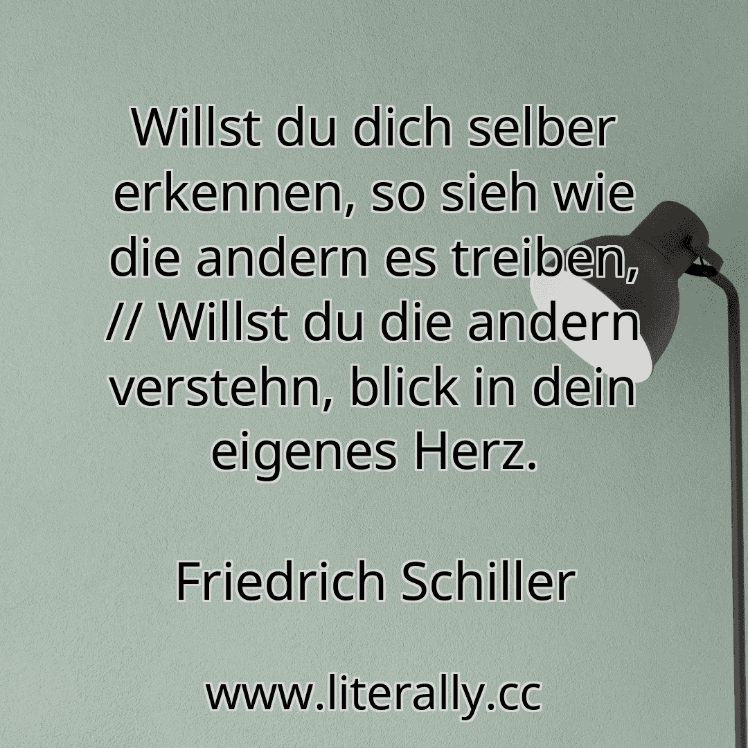 Willst du dich selber erkennen, so sieh wie die andern es treiben, // Willst du die andern verstehn, blick in dein eigenes Herz.
Friedrich Schiller
