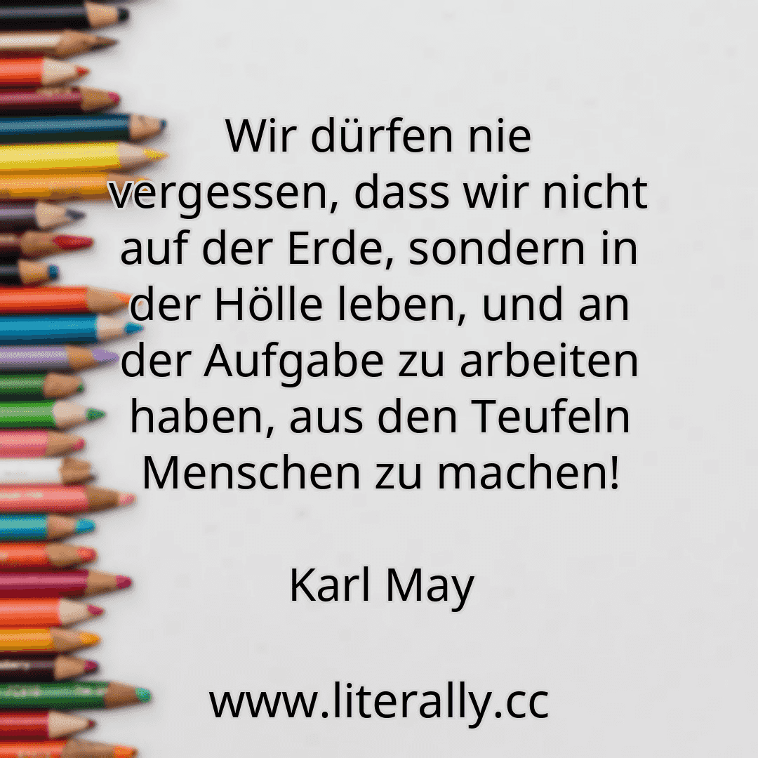 Wir dürfen nie vergessen, dass wir nicht auf der Erde, sondern in der Hölle leben, und an der Aufgabe zu arbeiten haben, aus den Teufeln Menschen zu machen!
Karl May
