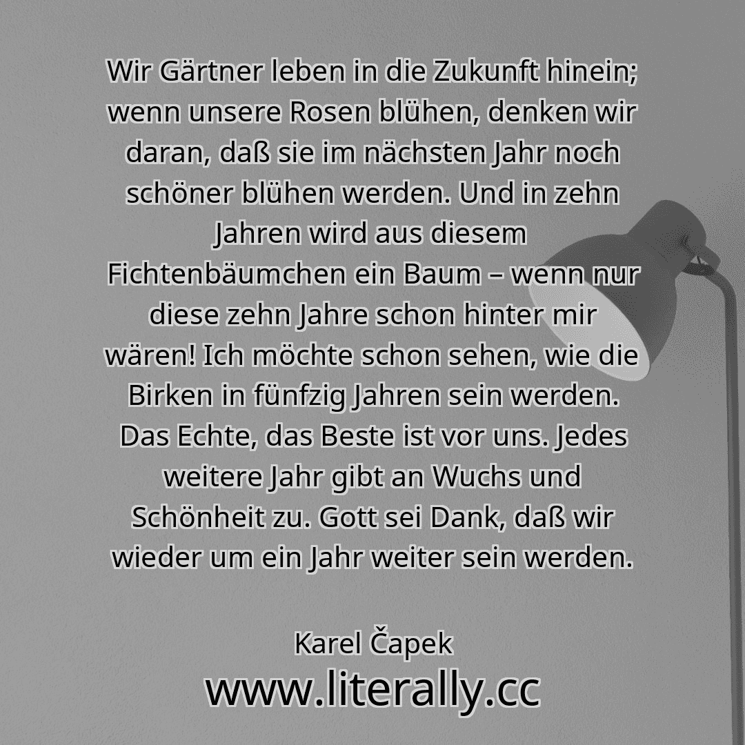 Wir Gärtner leben in die Zukunft hinein; wenn unsere Rosen blühen, denken wir daran, daß sie im nächsten Jahr noch schöner blühen werden. Und in zehn Jahren wird aus diesem Fichtenbäumchen ein Baum – wenn nur diese zehn Jahre schon hinter mir wären! Ich möchte schon sehen, wie die Birken in fünfzig Jahren sein werden. Das Echte, das Beste ist vor uns. Jedes weitere Jahr gibt an Wuchs und Schönheit...