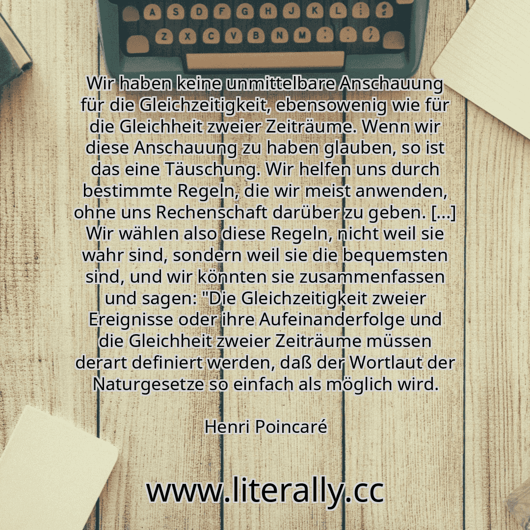 Wir haben keine unmittelbare Anschauung für die Gleichzeitigkeit, ebensowenig wie für die Gleichheit zweier Zeiträume. Wenn wir diese Anschauung zu haben glauben, so ist das eine Täuschung. Wir helfen uns durch bestimmte Regeln, die wir meist anwenden, ohne uns Rechenschaft darüber zu geben. [...] Wir wählen also diese Regeln, nicht weil sie wahr sind, sondern weil sie die bequemsten sind, und wir...