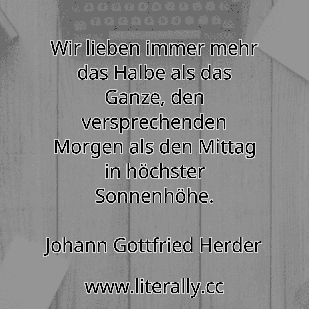 Wir lieben immer mehr das Halbe als das Ganze, den versprechenden Morgen als den Mittag in höchster Sonnenhöhe.
Johann Gottfried Herder
