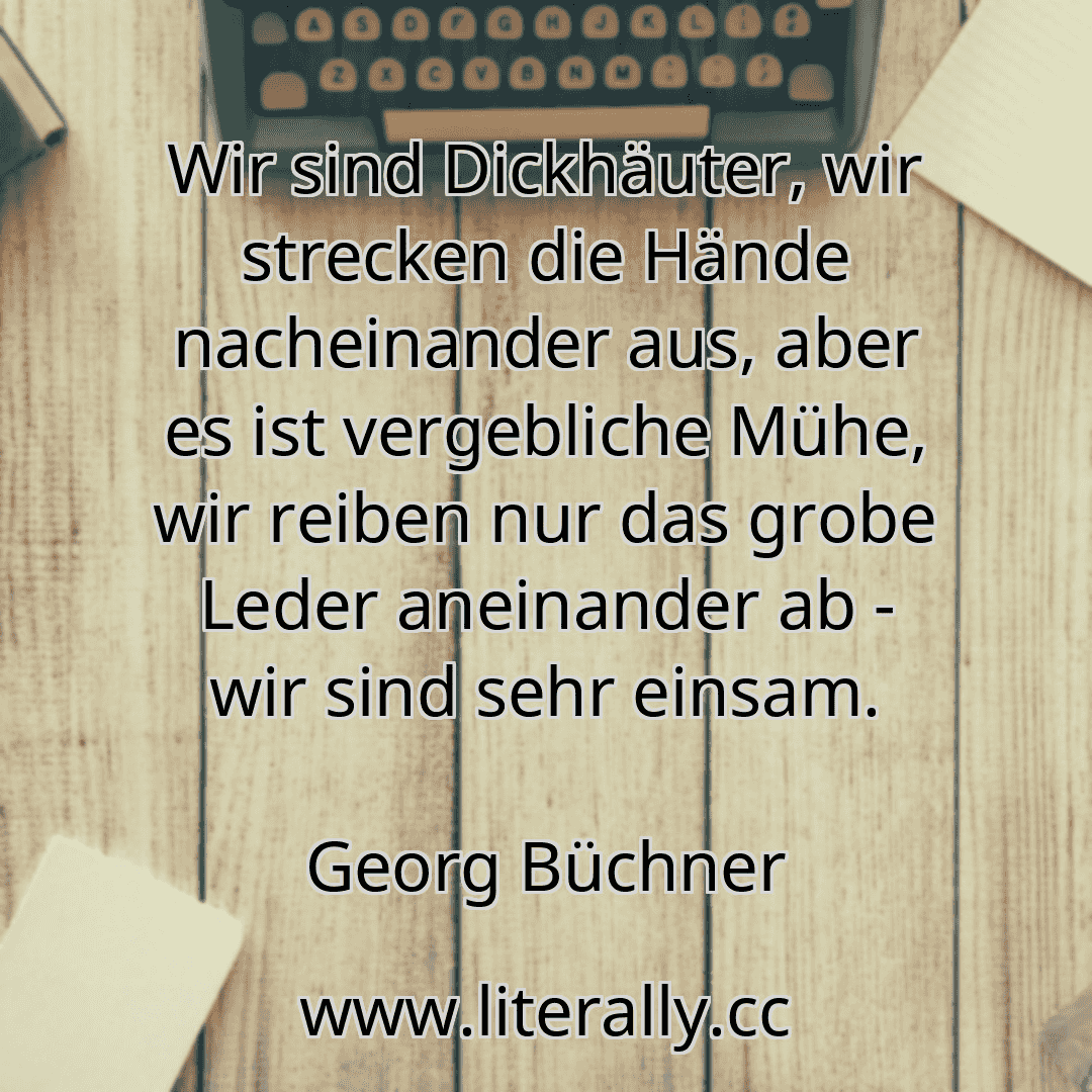 Wir sind Dickhäuter, wir strecken die Hände nacheinander aus, aber es ist vergebliche Mühe, wir reiben nur das grobe Leder aneinander ab - wir sind sehr einsam.
Georg Büchner

