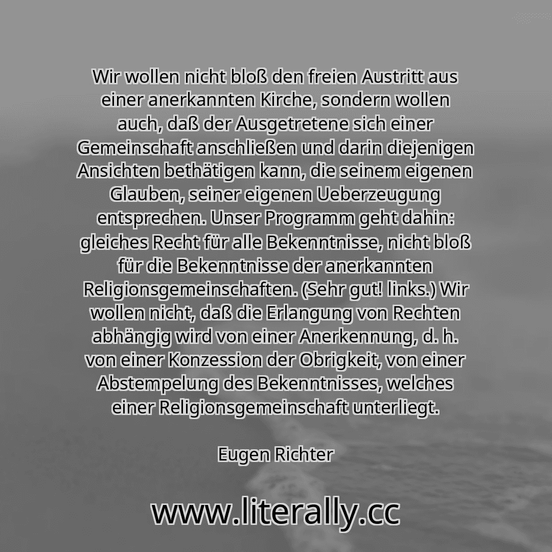 Wir wollen nicht bloß den freien Austritt aus einer anerkannten Kirche, sondern wollen auch, daß der Ausgetretene sich einer Gemeinschaft anschließen und darin diejenigen Ansichten bethätigen kann, die seinem eigenen Glauben, seiner eigenen Ueberzeugung entsprechen. Unser Programm geht dahin: gleiches Recht für alle Bekenntnisse, nicht bloß für die Bekenntnisse der anerkannten Religionsgemeinschaf...