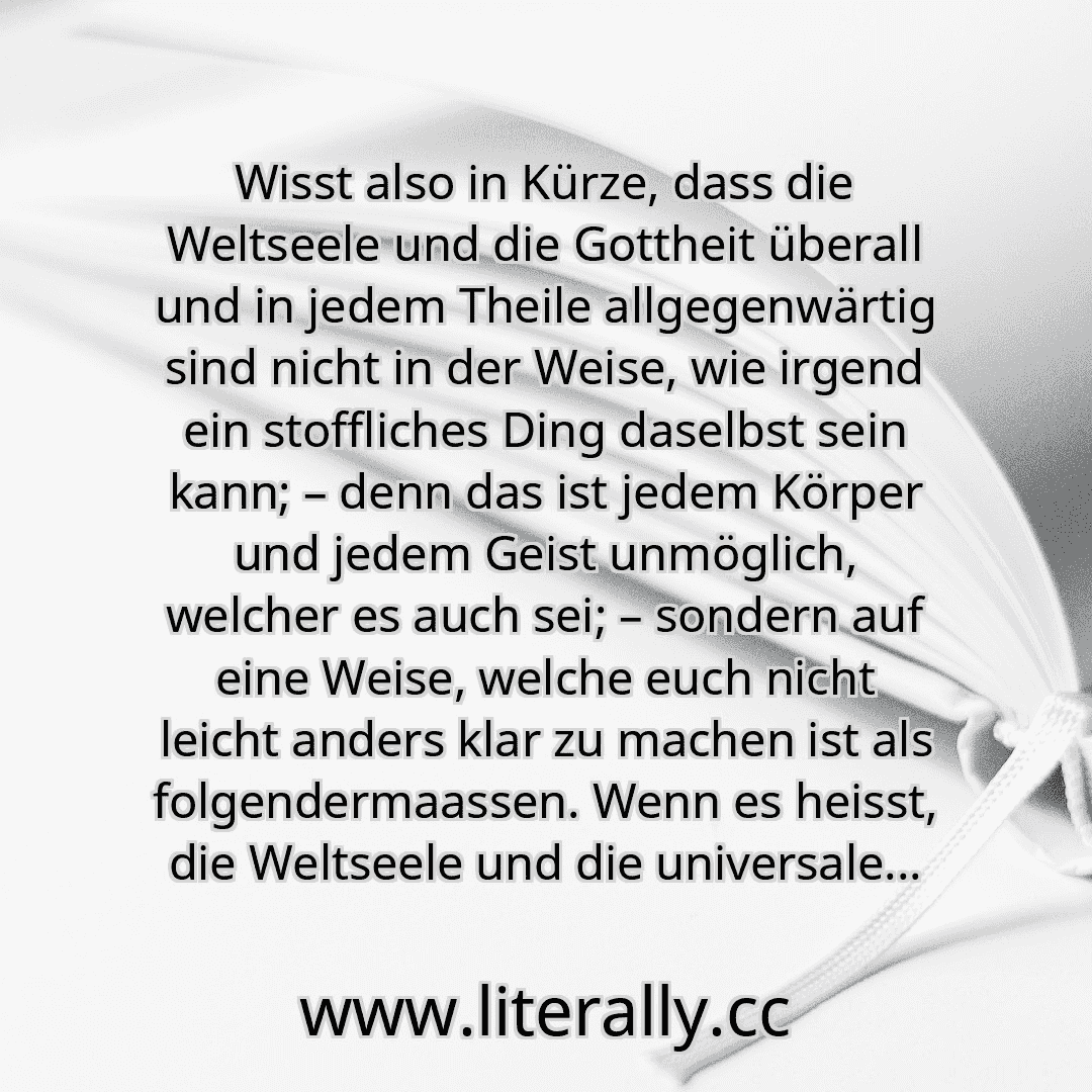 Wisst also in Kürze, dass die Weltseele und die Gottheit überall und in jedem Theile allgegenwärtig sind nicht in der Weise, wie irgend ein stoffliches Ding daselbst sein kann; – denn das ist jedem Körper und jedem Geist unmöglich, welcher es auch sei; – sondern auf eine Weise, welche euch nicht leicht anders klar zu machen ist als folgendermaassen. Wenn es heisst, die Weltseele und die universale... Wisst also in Kürze, dass die Weltseele und die Gottheit überall und in jedem Theile allgegenwärtig sind nicht in der Weise, wie irgend ein stoffliches Ding daselbst sein kann; – denn das ist jedem Körper und jedem Geist unmöglich, welcher es auch sei; – sondern auf eine Weise, welche euch nicht leicht anders klar zu machen ist als folgendermaassen. Wenn es heisst, die Weltseele und die universale...