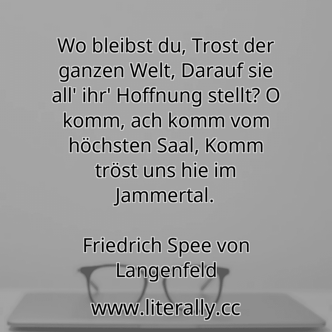 Wo bleibst du, Trost der ganzen Welt, Darauf sie all' ihr' Hoffnung stellt? O komm, ach komm vom höchsten Saal, Komm tröst uns hie im Jammertal.
Friedrich Spee von Langenfeld
