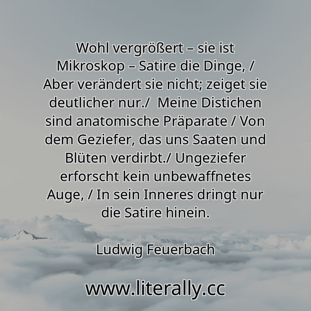 Wohl vergrößert – sie ist Mikroskop – Satire die Dinge, / Aber verändert sie nicht; zeiget sie deutlicher nur./  Meine Distichen sind anatomische Präparate / Von dem Geziefer, das uns Saaten und Blüten verdirbt./ Ungeziefer erforscht kein unbewaffnetes Auge, / In sein Inneres dringt nur die Satire hinein.
Ludwig Feuerbach
