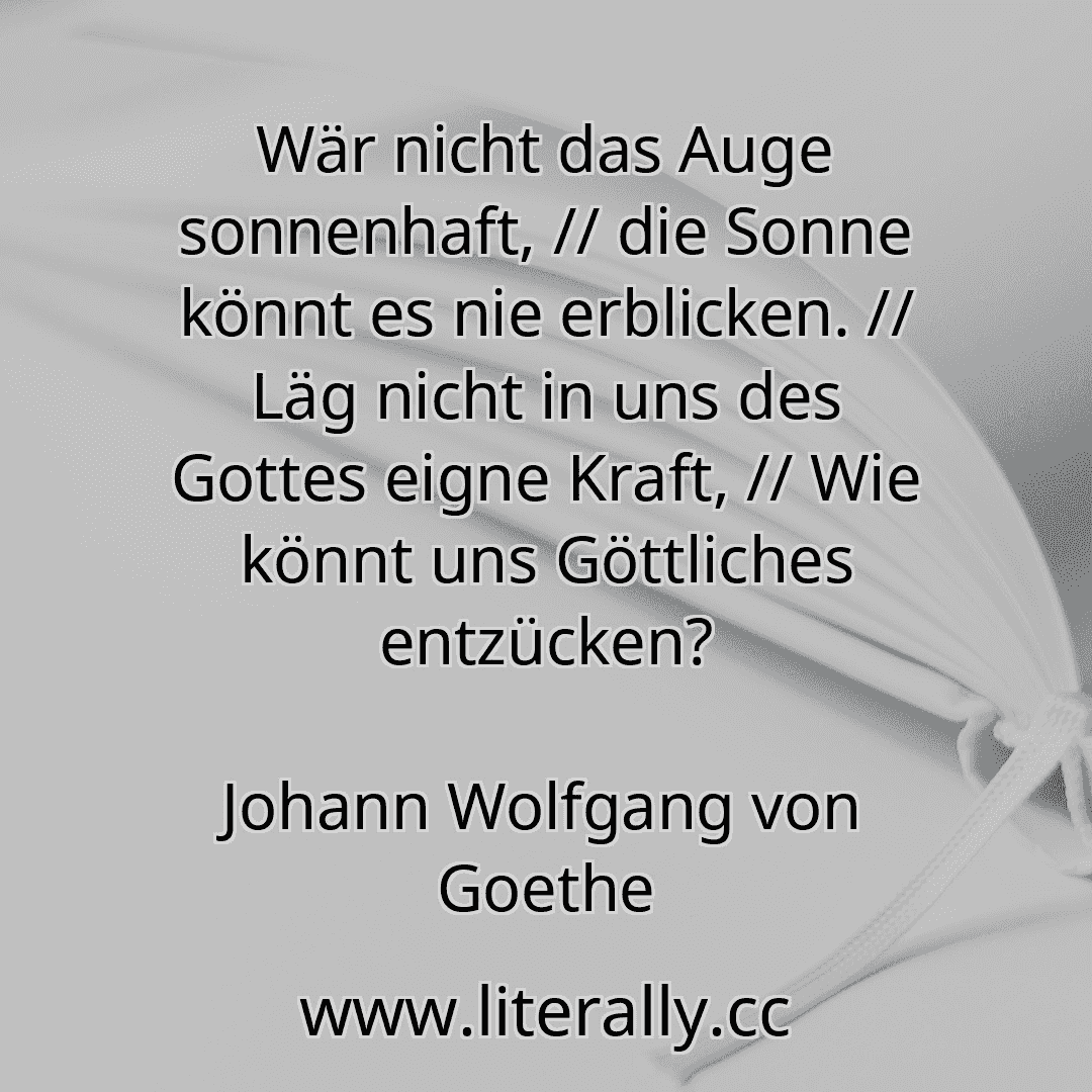 Wär nicht das Auge sonnenhaft, // die Sonne könnt es nie erblicken. // Läg nicht in uns des Gottes eigne Kraft, // Wie könnt uns Göttliches entzücken?
Johann Wolfgang von Goethe

