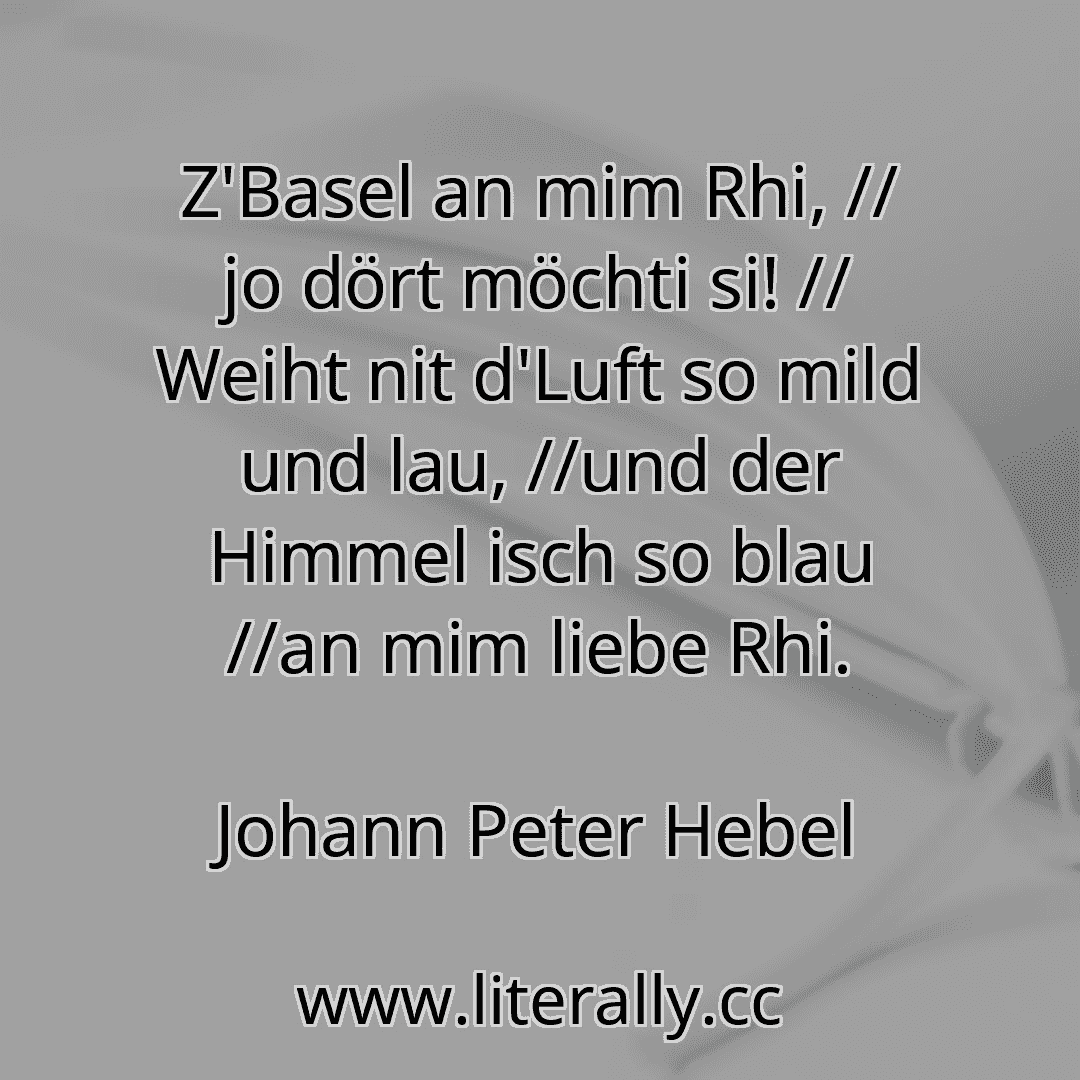 Z'Basel an mim Rhi, // jo dört möchti si! // Weiht nit d'Luft so mild und lau, //und der Himmel isch so blau //an mim liebe Rhi.
Johann Peter Hebel

