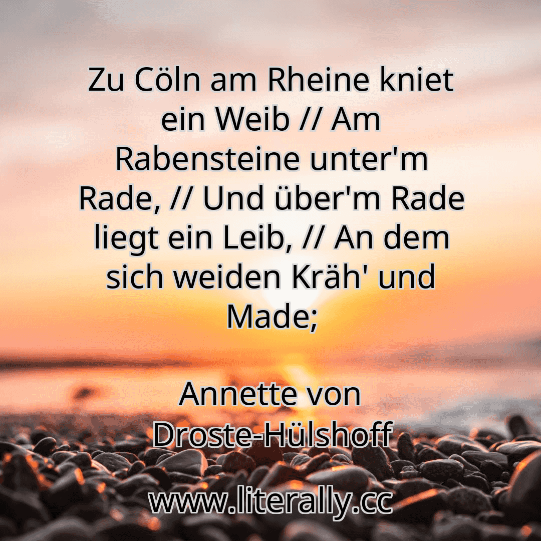 Zu Cöln am Rheine kniet ein Weib // Am Rabensteine unter'm Rade, // Und über'm Rade liegt ein Leib, // An dem sich weiden Kräh' und Made;
Annette von Droste-Hülshoff
