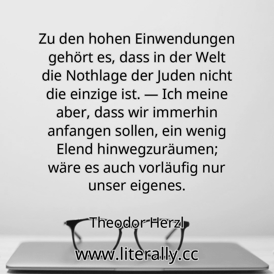 Zu den hohen Einwendungen gehört es, dass in der Welt die Nothlage der Juden nicht die einzige ist. — Ich meine aber, dass wir immerhin anfangen sollen, ein wenig Elend hinwegzuräumen; wäre es auch vorläufig nur unser eigenes.
Theodor Herzl
