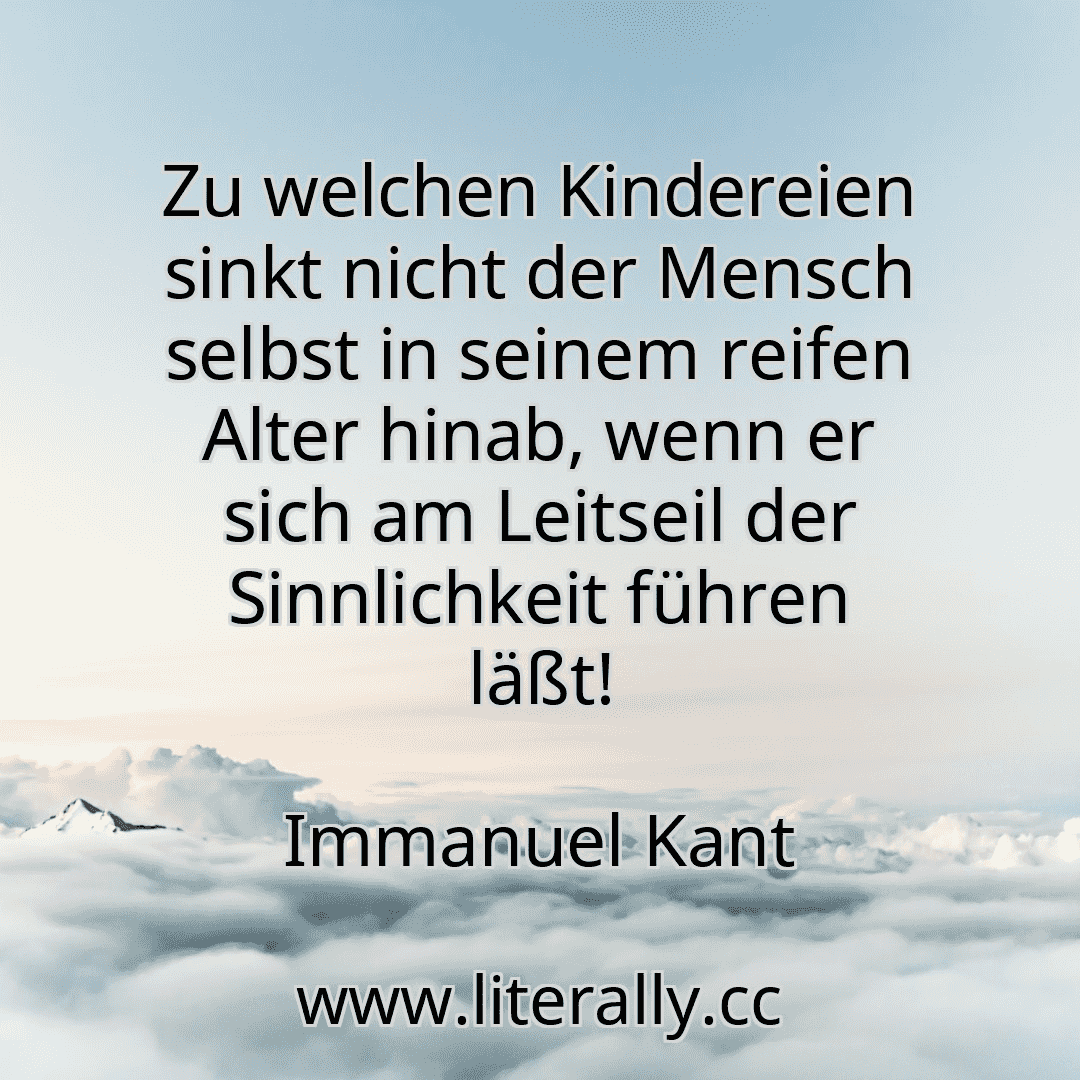 Zu welchen Kindereien sinkt nicht der Mensch selbst in seinem reifen Alter hinab, wenn er sich am Leitseil der Sinnlichkeit führen läßt!
Immanuel Kant
