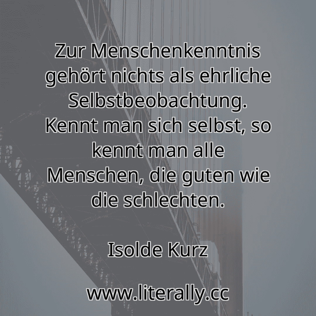 Zur Menschenkenntnis gehört nichts als ehrliche Selbstbeobachtung. Kennt man sich selbst, so kennt man alle Menschen, die guten wie die schlechten.
Isolde Kurz
