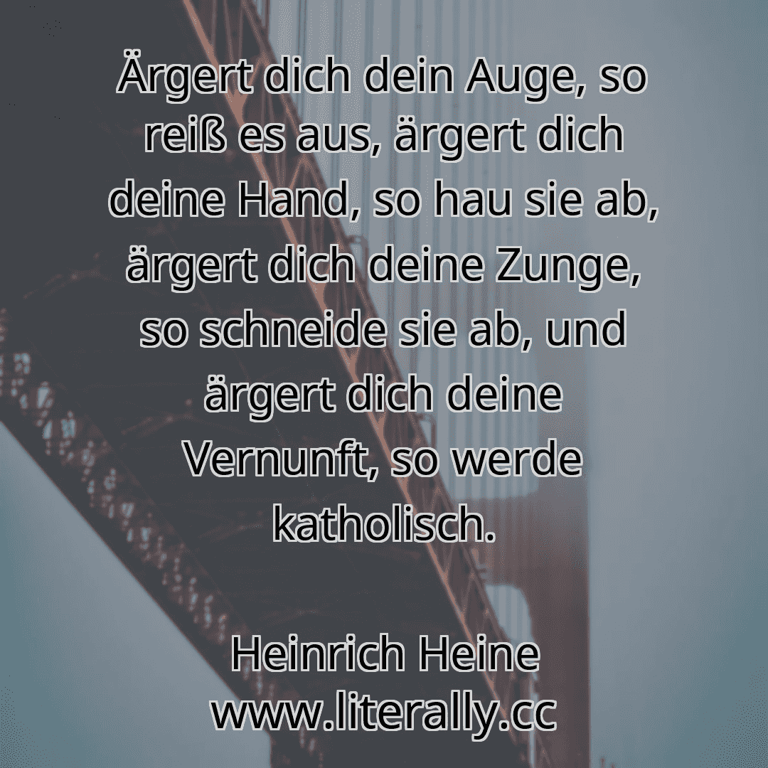 Ärgert dich dein Auge, so reiß es aus, ärgert dich deine Hand, so hau sie ab, ärgert dich deine Zunge, so schneide sie ab, und ärgert dich deine Vernunft, so werde katholisch.
Heinrich Heine
