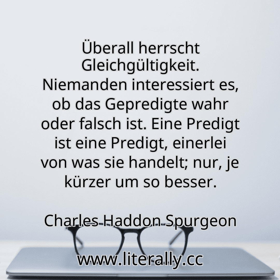 Überall herrscht Gleichgültigkeit. Niemanden interessiert es, ob das Gepredigte wahr oder falsch ist. Eine Predigt ist eine Predigt, einerlei von was sie handelt; nur, je kürzer um so besser.
Charles Haddon Spurgeon
