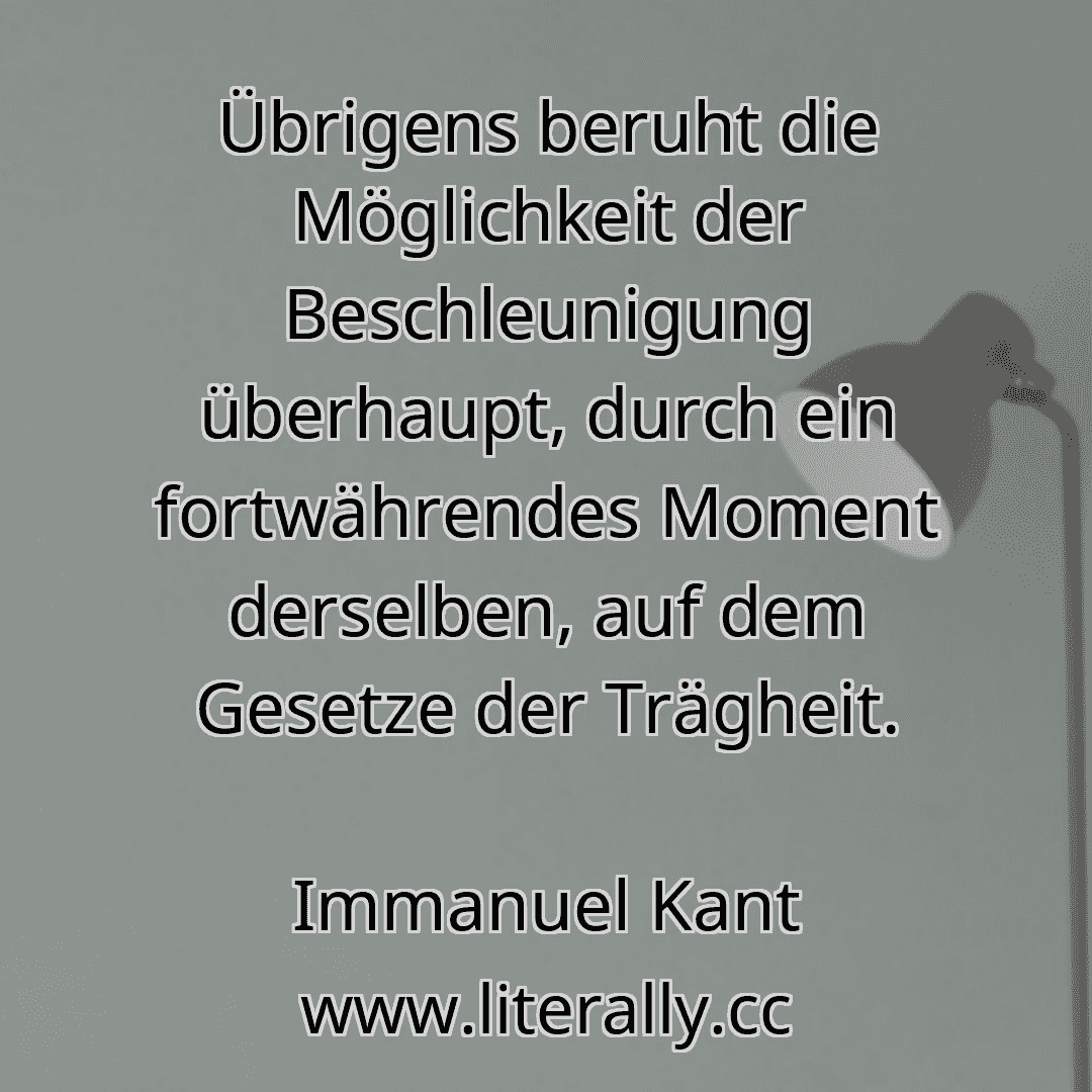 Übrigens beruht die Möglichkeit der Beschleunigung überhaupt, durch ein fortwährendes Moment derselben, auf dem Gesetze der Trägheit.
Immanuel Kant
