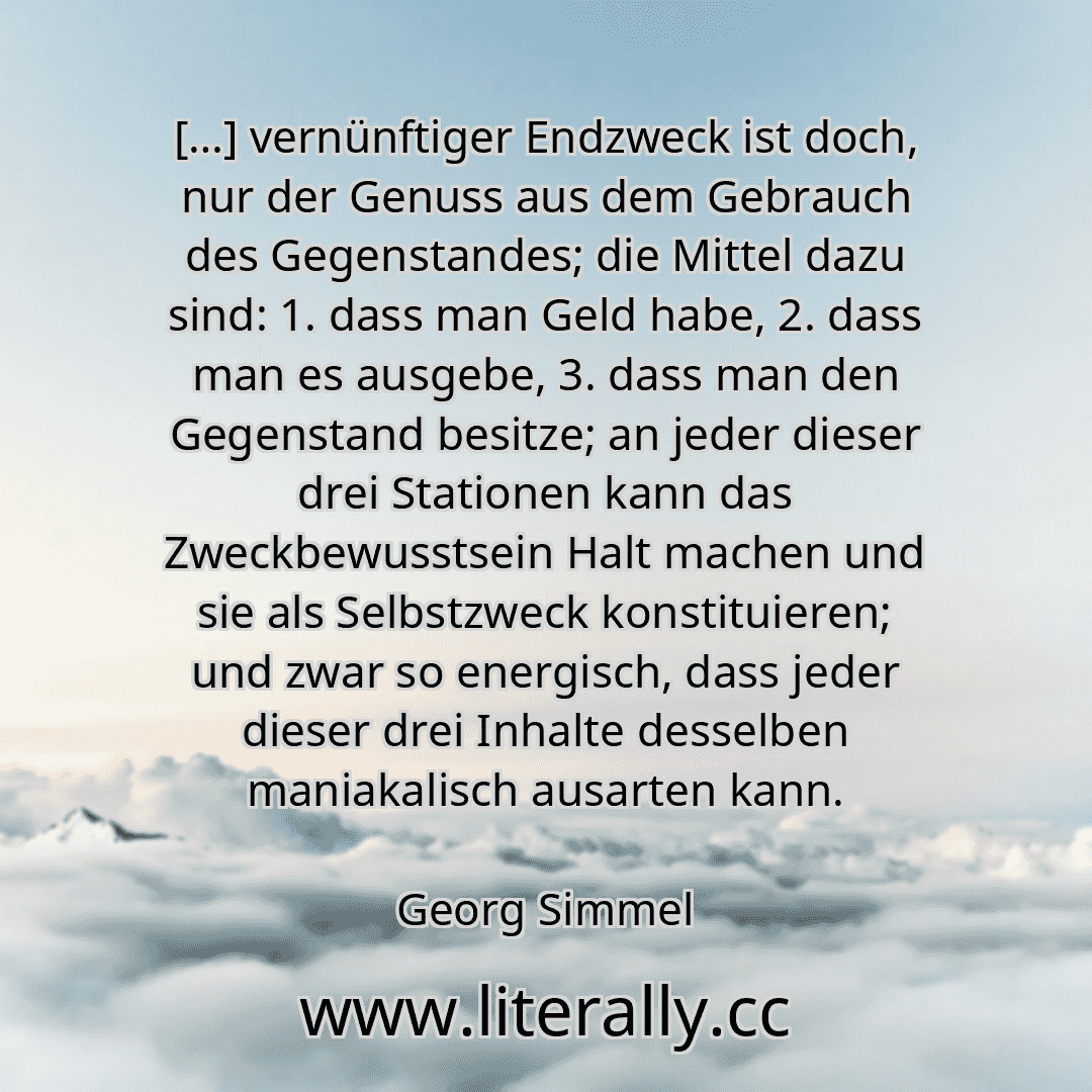 […] vernünftiger Endzweck ist doch, nur der Genuss aus dem Gebrauch des Gegenstandes; die Mittel dazu sind: 1. dass man Geld habe, 2. dass man es ausgebe, 3. dass man den Gegenstand besitze; an jeder dieser drei Stationen kann das Zweckbewusstsein Halt machen und sie als Selbstzweck konstituieren; und zwar so energisch, dass jeder dieser drei Inhalte desselben maniakalisch ausarten kann.
Georg Sim...
