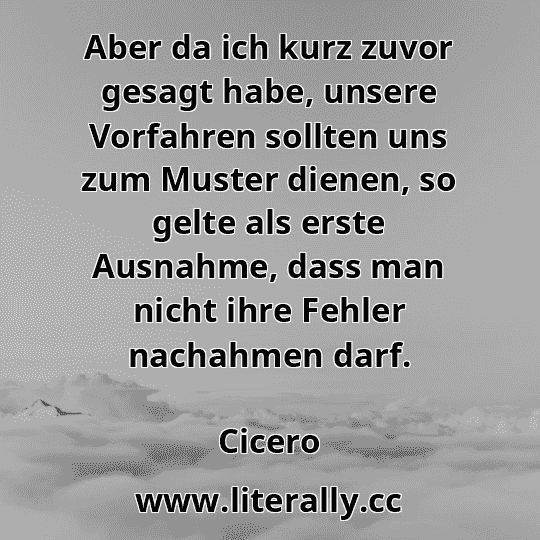 Aber da ich kurz zuvor gesagt habe, unsere Vorfahren sollten uns zum Muster dienen, so gelte als erste Ausnahme, dass man nicht ihre Fehler nachahmen darf.
Cicero
