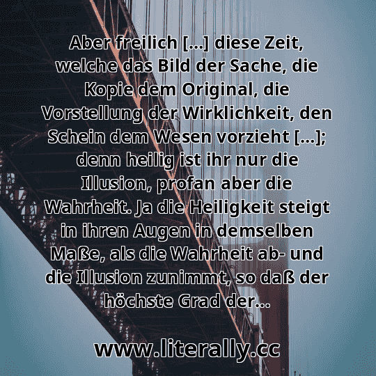 Aber freilich […] diese Zeit, welche das Bild der Sache, die Kopie dem Original, die Vorstellung der Wirklichkeit, den Schein dem Wesen vorzieht […]; denn heilig ist ihr nur die Illusion, profan aber die Wahrheit. Ja die Heiligkeit steigt in ihren Augen in demselben Maße, als die Wahrheit ab- und die Illusion zunimmt, so daß der höchste Grad der...