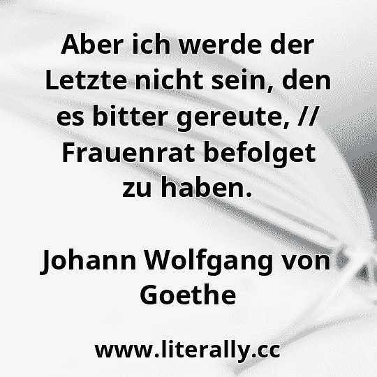 Aber ich werde der Letzte nicht sein, den es bitter gereute, // Frauenrat befolget zu haben.
Johann Wolfgang von Goethe
Aber ich werde der Letzte nicht sein, den es bitter gereute, // Frauenrat befolget zu haben.
Johann Wolfgang von Goethe