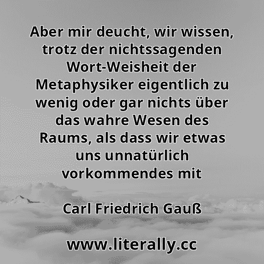 Aber mir deucht, wir wissen, trotz der nichtssagenden Wort-Weisheit der Metaphysiker eigentlich zu wenig oder gar nichts über das wahre Wesen des Raums, als dass wir etwas uns unnatürlich vorkommendes mit
Carl Friedrich Gauß
