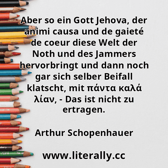 Aber so ein Gott Jehova, der animi causa und de gaieté de coeur diese Welt der Noth und des Jammers hervorbringt und dann noch gar sich selber Beifall klatscht, mit πάντα καλά λίαν, - Das ist nicht zu ertragen.
Arthur Schopenhauer
