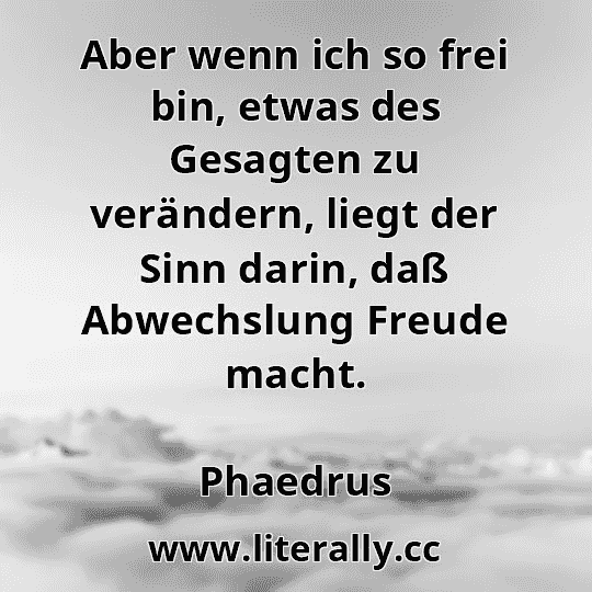 Aber wenn ich so frei bin, etwas des Gesagten zu verändern, liegt der Sinn darin, daß Abwechslung Freude macht.
Phaedrus
