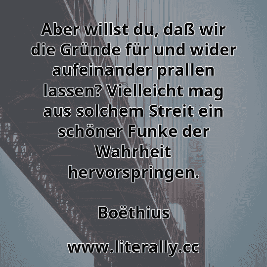 Aber willst du, daß wir die Gründe für und wider aufeinander prallen lassen? Vielleicht mag aus solchem Streit ein schöner Funke der Wahrheit hervorspringen.
Boëthius

