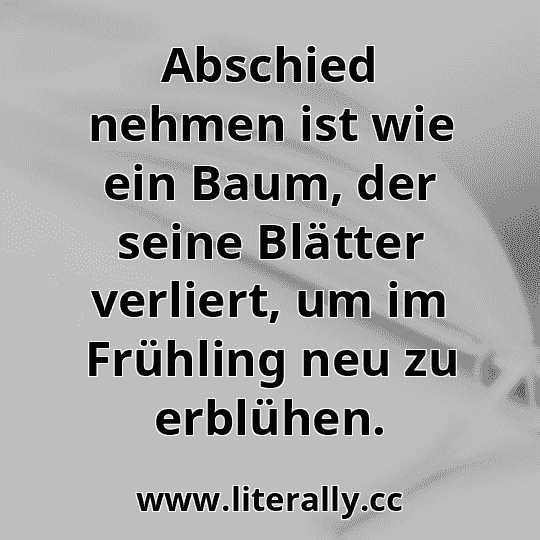 Abschied nehmen ist wie ein Baum, der seine Blätter verliert, um im Frühling neu zu erblühen.
