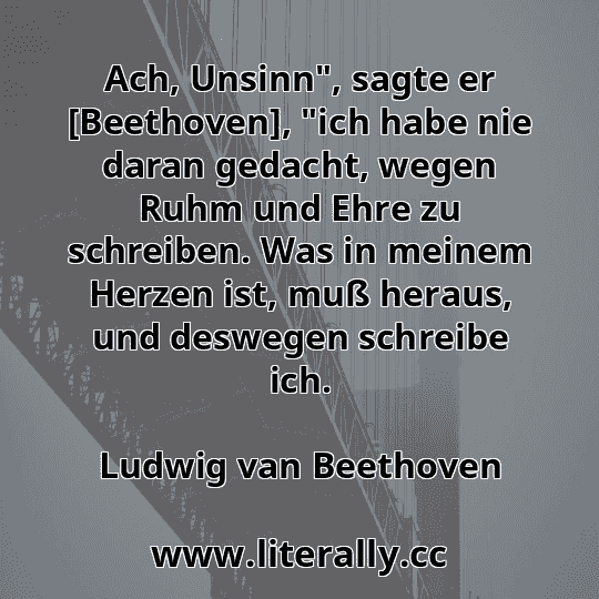 Ach, Unsinn", sagte er [Beethoven], "ich habe nie daran gedacht, wegen Ruhm und Ehre zu schreiben. Was in meinem Herzen ist, muß heraus, und deswegen schreibe ich.
Ludwig van Beethoven
