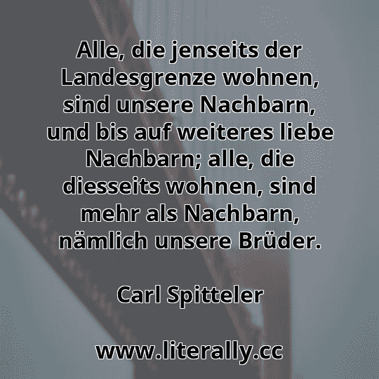 Alle, die jenseits der Landesgrenze wohnen, sind unsere Nachbarn, und bis auf weiteres liebe Nachbarn; alle, die diesseits wohnen, sind mehr als Nachbarn, nämlich unsere Brüder.
Carl Spitteler
