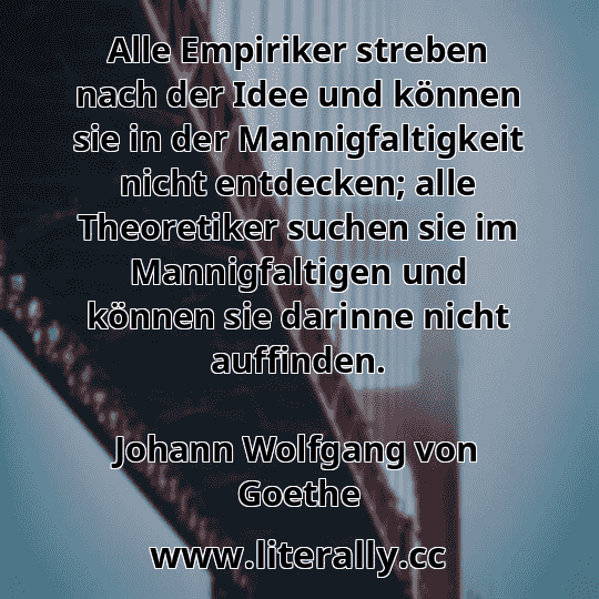 Alle Empiriker streben nach der Idee und können sie in der Mannigfaltigkeit nicht entdecken; alle Theoretiker suchen sie im Mannigfaltigen und können sie darinne nicht auffinden.
Johann Wolfgang von Goethe

