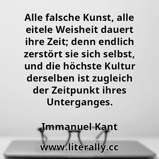 Alle falsche Kunst, alle eitele Weisheit dauert ihre Zeit; denn endlich zerstört sie sich selbst, und die höchste Kultur derselben ist zugleich der Zeitpunkt ihres Unterganges.
Immanuel Kant
