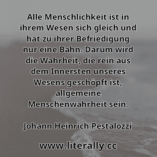 Alle Menschlichkeit ist in ihrem Wesen sich gleich und hat zu ihrer Befriedigung nur eine Bahn. Darum wird die Wahrheit, die rein aus dem Innersten unseres Wesens geschöpft ist, allgemeine Menschenwahrheit sein.
Johann Heinrich Pestalozzi

