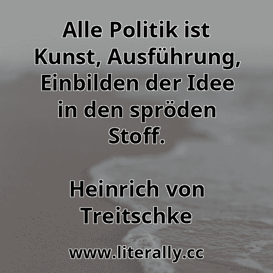 Alle Politik ist Kunst, Ausführung, Einbilden der Idee in den spröden Stoff.
Heinrich von Treitschke
