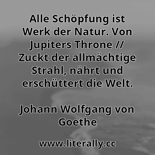 Alle Schöpfung ist Werk der Natur. Von Jupiters Throne // Zuckt der allmächtige Strahl, nährt und erschüttert die Welt.
Johann Wolfgang von Goethe
