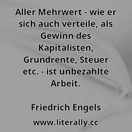 Aller Mehrwert - wie er sich auch verteile, als Gewinn des Kapitalisten, Grundrente, Steuer etc. - ist unbezahlte Arbeit.
Friedrich Engels
