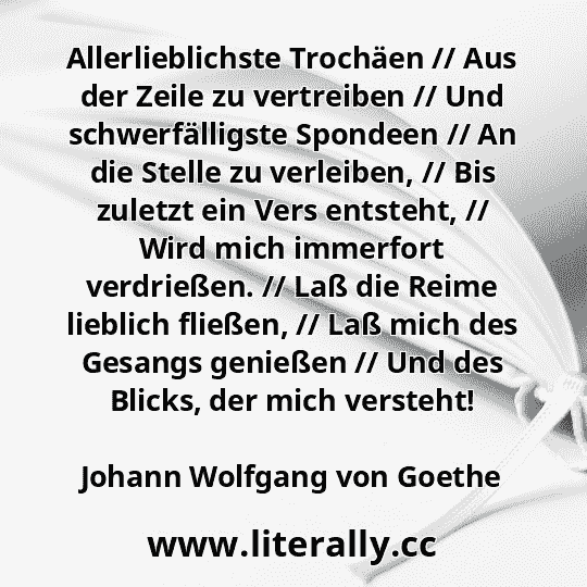 Allerlieblichste Trochäen // Aus der Zeile zu vertreiben // Und schwerfälligste Spondeen // An die Stelle zu verleiben, // Bis zuletzt ein Vers entsteht, // Wird mich immerfort verdrießen. // Laß die Reime lieblich fließen, // Laß mich des Gesangs genießen // Und des Blicks, der mich versteht!
Johann Wolfgang von Goethe
