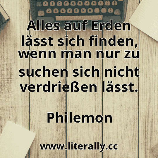 Alles auf Erden lässt sich finden, wenn man nur zu suchen sich nicht verdrießen lässt.
Philemon
 Alles auf Erden lässt sich finden, wenn man nur zu suchen sich nicht verdrießen lässt.
Philemon