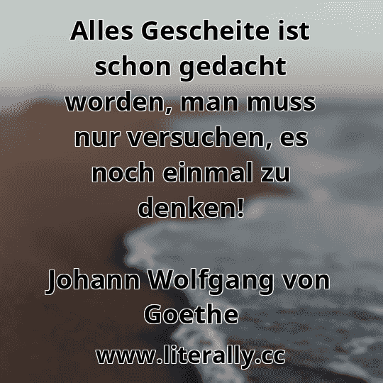 Alles Gescheite ist schon gedacht worden, man muss nur versuchen, es noch einmal zu denken!
Johann Wolfgang von Goethe

