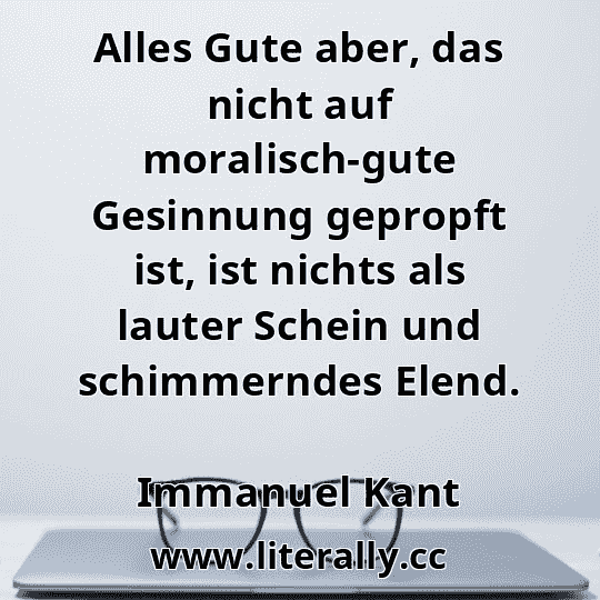 Alles Gute aber, das nicht auf moralisch-gute Gesinnung gepropft ist, ist nichts als lauter Schein und schimmerndes Elend.
Immanuel Kant

