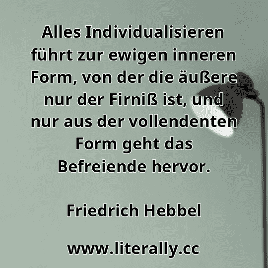 Alles Individualisieren führt zur ewigen inneren Form, von der die äußere nur der Firniß ist, und nur aus der vollendenten Form geht das Befreiende hervor.
Friedrich Hebbel
Alles Individualisieren führt zur ewigen inneren Form, von der die äußere nur der Firniß ist, und nur aus der vollendenten Form geht das Befreiende hervor.
Friedrich Hebbel