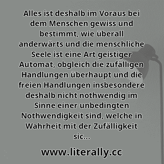 Alles ist deshalb im Voraus bei dem Menschen gewiss und bestimmt, wie überall anderwärts und die menschliche Seele ist eine Art geistiger Automat, obgleich die zufälligen Handlungen überhaupt und die freien Handlungen insbesondere deshalb nicht nothwendig im Sinne einer unbedingten Nothwendigkeit sind, welche in Wahrheit mit der Zufälligkeit sic...
