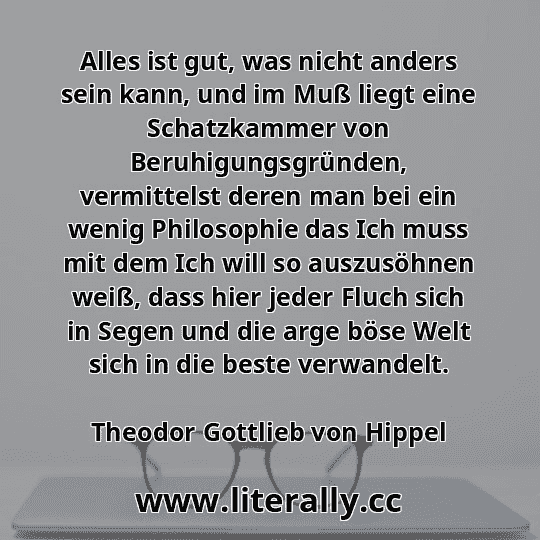 Alles ist gut, was nicht anders sein kann, und im Muß liegt eine Schatzkammer von Beruhigungsgründen, vermittelst deren man bei ein wenig Philosophie das Ich muss mit dem Ich will so auszusöhnen weiß, dass hier jeder Fluch sich in Segen und die arge böse Welt sich in die beste verwandelt.
Theodor Gottlieb von Hippel
 Alles ist gut, was nicht anders sein kann, und im Muß liegt eine Schatzkammer von Beruhigungsgründen, vermittelst deren man bei ein wenig Philosophie das Ich muss mit dem Ich will so auszusöhnen weiß, dass hier jeder Fluch sich in Segen und die arge böse Welt sich in die beste verwandelt.
Theodor Gottlieb von Hippel