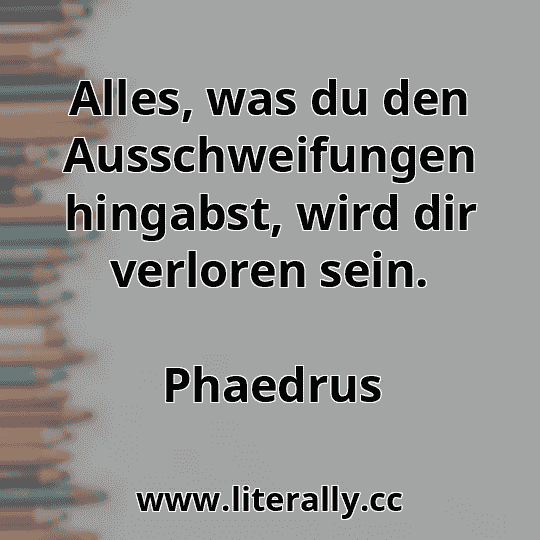 Alles, was du den Ausschweifungen hingabst, wird dir verloren sein.
Phaedrus
