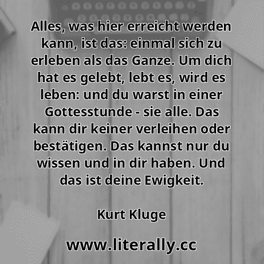 Alles, was hier erreicht werden kann, ist das: einmal sich zu erleben als das Ganze. Um dich hat es gelebt, lebt es, wird es leben: und du warst in einer Gottesstunde - sie alle. Das kann dir keiner verleihen oder bestätigen. Das kannst nur du wissen und in dir haben. Und das ist deine Ewigkeit.
Kurt Kluge
