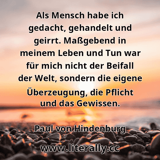 Als Mensch habe ich gedacht, gehandelt und geirrt. Maßgebend in meinem Leben und Tun war für mich nicht der Beifall der Welt, sondern die eigene Überzeugung, die Pflicht und das Gewissen.
Paul von Hindenburg
