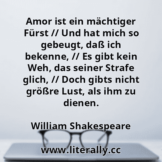 Amor ist ein mächtiger Fürst // Und hat mich so gebeugt, daß ich bekenne, // Es gibt kein Weh, das seiner Strafe glich, // Doch gibts nicht größre Lust, als ihm zu dienen.
William Shakespeare
