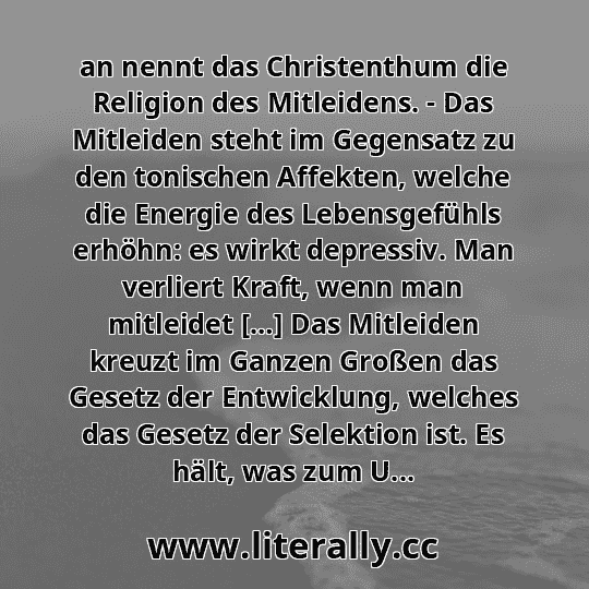 an nennt das Christenthum die Religion des Mitleidens. - Das Mitleiden steht im Gegensatz zu den tonischen Affekten, welche die Energie des Lebensgefühls erhöhn: es wirkt depressiv. Man verliert Kraft, wenn man mitleidet […] Das Mitleiden kreuzt im Ganzen Großen das Gesetz der Entwicklung, welches das Gesetz der Selektion ist. Es hält, was zum U...